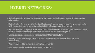 HYBRID NETWORKS:
 Hybrid networks are the networks that are based on both peer-to-peer & client-server
relationship.
 Hybrid networks incorporate the best features of workgroups in peer-to-peer networks
with the performance, security and reliability of server-based networks.
 Hybrid networks still provide all of the centralized services of servers, but they also allow
users to share and manage their own resources within the workgroup.
 Users can assign local access to resources in their computers.
 Workgroups can manage resources without requiring assistance from network
administrator
 Users may need to remember multiple passwords.
 Files saved on the workstation are not backed up.
 
