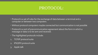 PROTOCOL:
 Protocol is a set of rules for the exchange of data between a terminal and a
computer or between two computers.
 Without protocol computers maybe connected but communication is not possible
 Protocol is a sort of precommunication agreement about the form in which a
message or data is to be sent and received.
 The highlighted protocols include:
1. TCP/IP protocol suite
2. IPX/SPX protocol suite
3. Apple talk
 