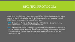 SPX/IPX PROTOCOL:
IPX/SPX is a routable protocol and can be used for small and large networks. It was
created by Novell primarily for Novell NetWare networks, but is popular enough
that it is used on products that are not from Novell
 SPX - Sequenced Packet Exchange operates at the transport layer providing
connection oriented communication on top of IPX.
 IPX - Internetwork Packet Exchange supports the transport and network layers of
the OSI network model. Provides for network addressing and routing. It provides
fast, unreliable, communication with network nodes using a connection less
datagram service.
 