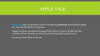 APPLE TALK:
 AppleTalk was a proprietary suite of networking protocols developed by Apple
Inc. for their Macintosh computers.
 Apple Computer developed the AppleTalk protocol suite to implement file
transfer, printer sharing, and mail service among Apple systems only.
 It is secure than other protocols
 