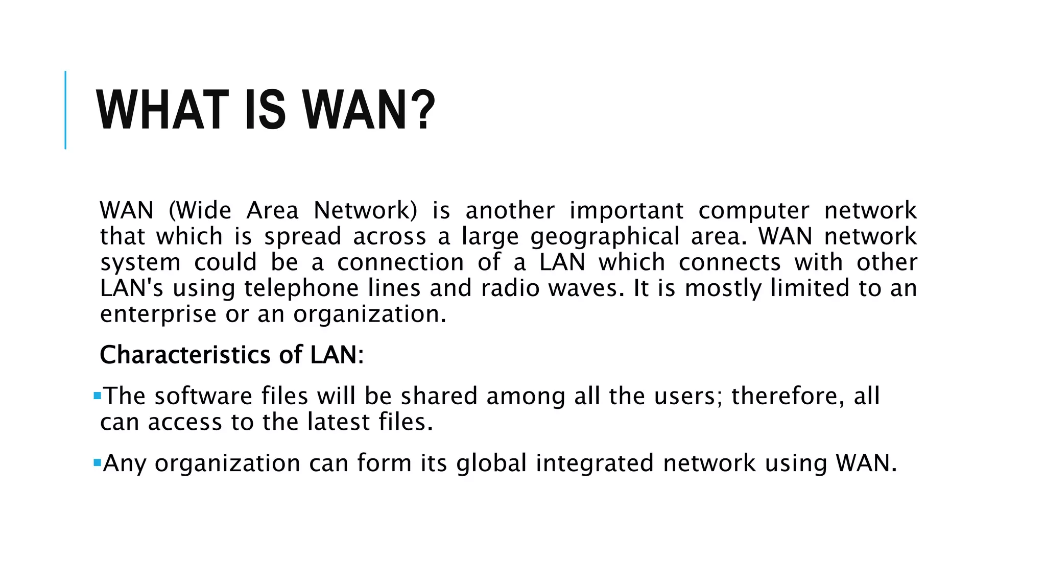 WHAT IS WAN?
WAN (Wide Area Network) is another important computer network
that which is spread across a large geographical area. WAN network
system could be a connection of a LAN which connects with other
LAN's using telephone lines and radio waves. It is mostly limited to an
enterprise or an organization.
Characteristics of LAN:
The software files will be shared among all the users; therefore, all
can access to the latest files.
Any organization can form its global integrated network using WAN.
 