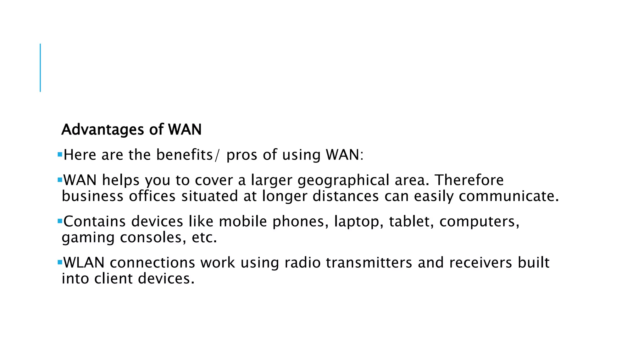 Advantages of WAN
Here are the benefits/ pros of using WAN:
WAN helps you to cover a larger geographical area. Therefore
business offices situated at longer distances can easily communicate.
Contains devices like mobile phones, laptop, tablet, computers,
gaming consoles, etc.
WLAN connections work using radio transmitters and receivers built
into client devices.
 