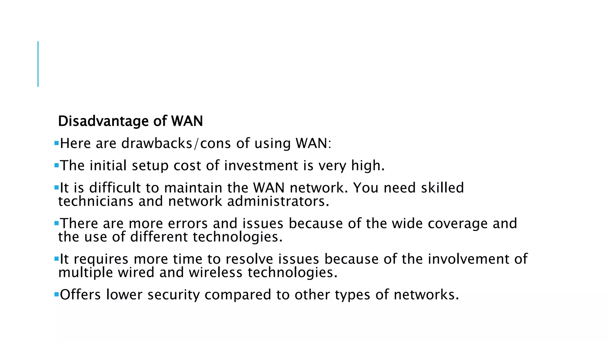 Disadvantage of WAN
Here are drawbacks/cons of using WAN:
The initial setup cost of investment is very high.
It is difficult to maintain the WAN network. You need skilled
technicians and network administrators.
There are more errors and issues because of the wide coverage and
the use of different technologies.
It requires more time to resolve issues because of the involvement of
multiple wired and wireless technologies.
Offers lower security compared to other types of networks.
 