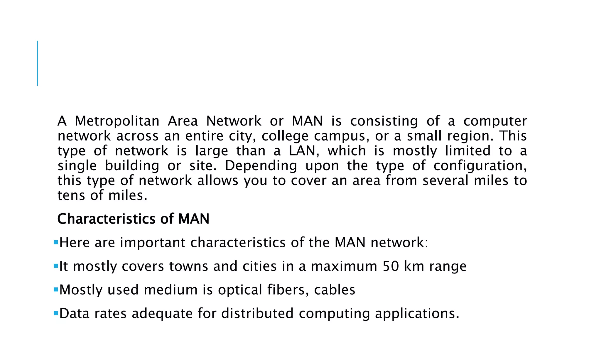 A Metropolitan Area Network or MAN is consisting of a computer
network across an entire city, college campus, or a small region. This
type of network is large than a LAN, which is mostly limited to a
single building or site. Depending upon the type of configuration,
this type of network allows you to cover an area from several miles to
tens of miles.
Characteristics of MAN
Here are important characteristics of the MAN network:
It mostly covers towns and cities in a maximum 50 km range
Mostly used medium is optical fibers, cables
Data rates adequate for distributed computing applications.
 