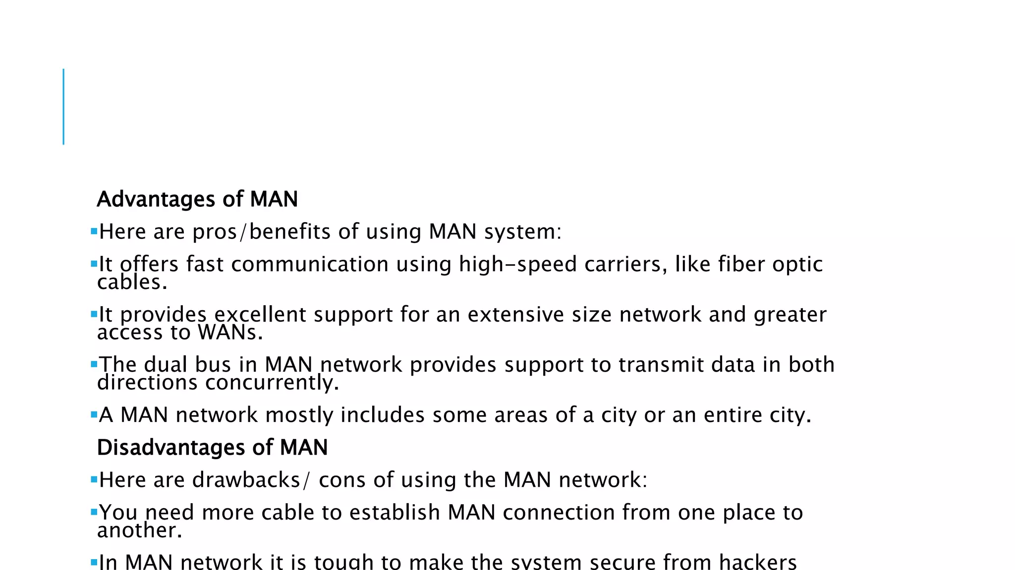 Advantages of MAN
Here are pros/benefits of using MAN system:
It offers fast communication using high-speed carriers, like fiber optic
cables.
It provides excellent support for an extensive size network and greater
access to WANs.
The dual bus in MAN network provides support to transmit data in both
directions concurrently.
A MAN network mostly includes some areas of a city or an entire city.
Disadvantages of MAN
Here are drawbacks/ cons of using the MAN network:
You need more cable to establish MAN connection from one place to
another.
In MAN network it is tough to make the system secure from hackers
 