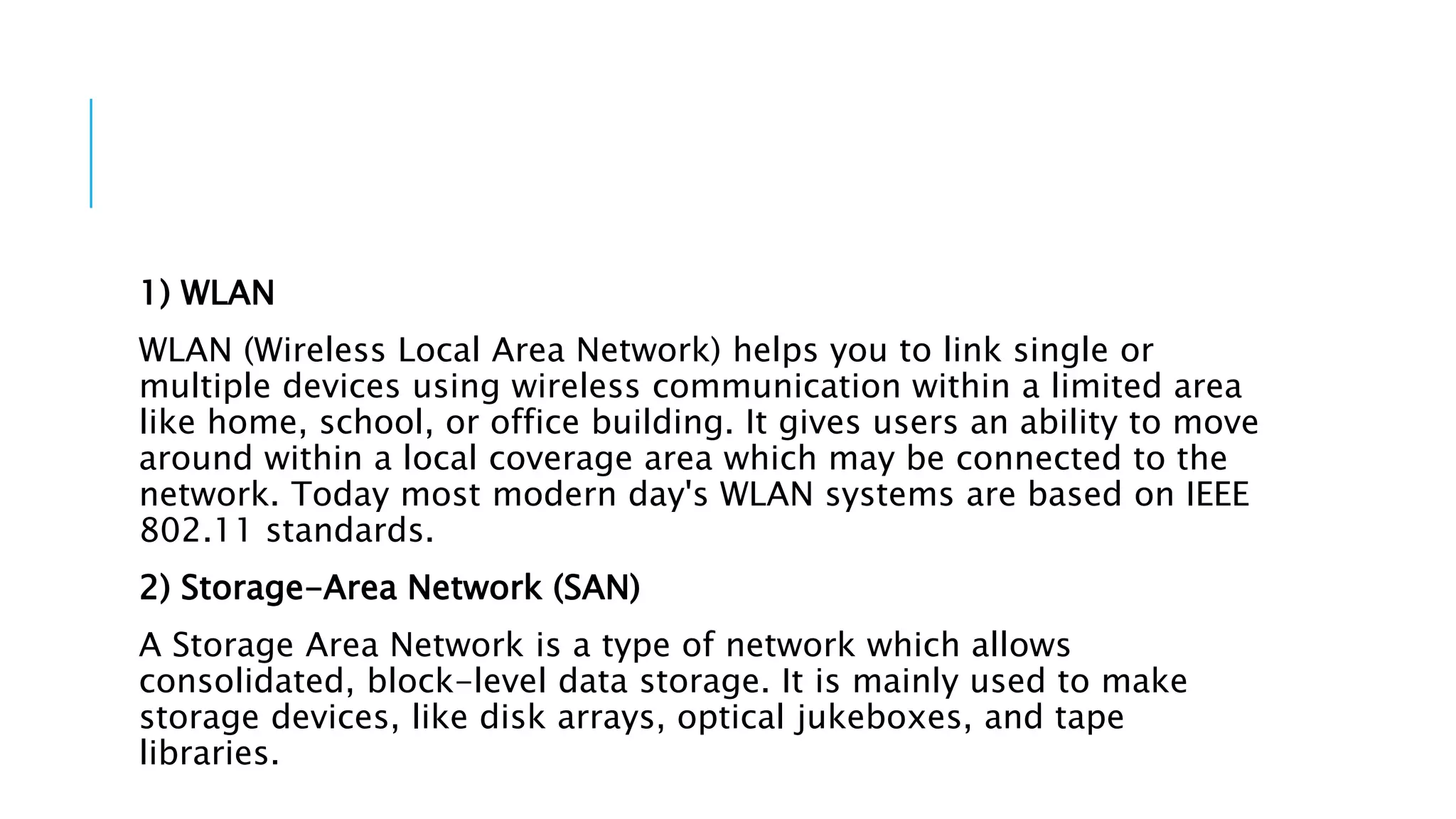 1) WLAN
WLAN (Wireless Local Area Network) helps you to link single or
multiple devices using wireless communication within a limited area
like home, school, or office building. It gives users an ability to move
around within a local coverage area which may be connected to the
network. Today most modern day's WLAN systems are based on IEEE
802.11 standards.
2) Storage-Area Network (SAN)
A Storage Area Network is a type of network which allows
consolidated, block-level data storage. It is mainly used to make
storage devices, like disk arrays, optical jukeboxes, and tape
libraries.
 
