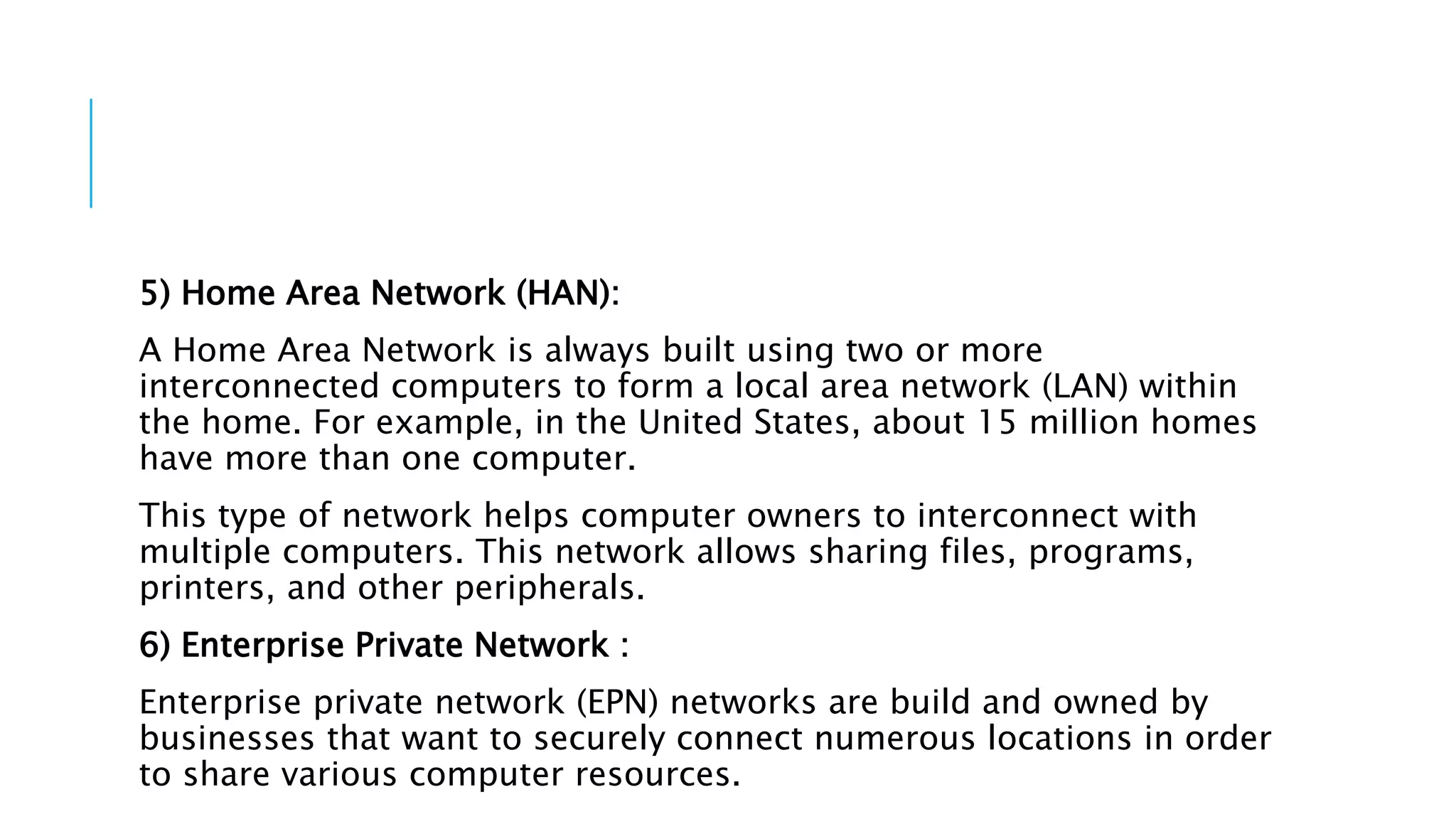 5) Home Area Network (HAN):
A Home Area Network is always built using two or more
interconnected computers to form a local area network (LAN) within
the home. For example, in the United States, about 15 million homes
have more than one computer.
This type of network helps computer owners to interconnect with
multiple computers. This network allows sharing files, programs,
printers, and other peripherals.
6) Enterprise Private Network :
Enterprise private network (EPN) networks are build and owned by
businesses that want to securely connect numerous locations in order
to share various computer resources.
 