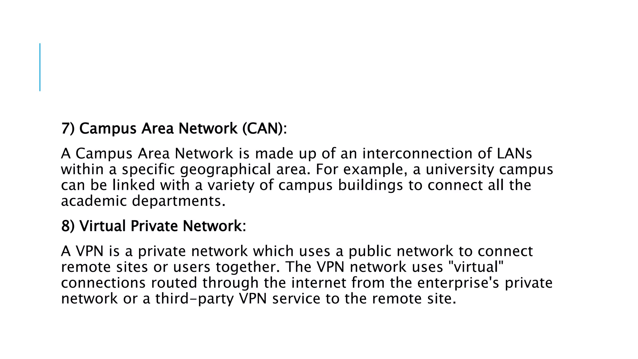 7) Campus Area Network (CAN):
A Campus Area Network is made up of an interconnection of LANs
within a specific geographical area. For example, a university campus
can be linked with a variety of campus buildings to connect all the
academic departments.
8) Virtual Private Network:
A VPN is a private network which uses a public network to connect
remote sites or users together. The VPN network uses "virtual"
connections routed through the internet from the enterprise's private
network or a third-party VPN service to the remote site.
 