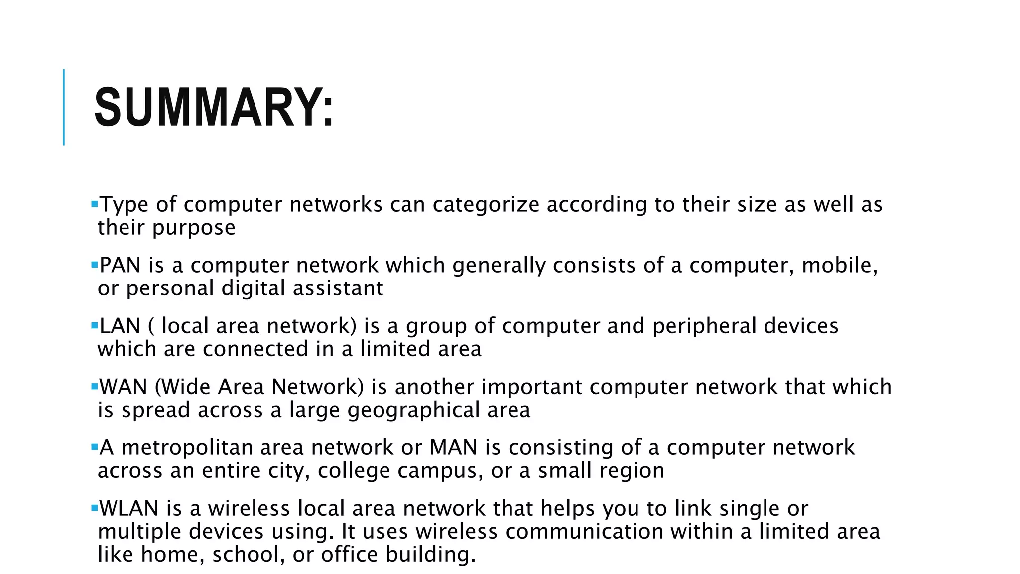 SUMMARY:
Type of computer networks can categorize according to their size as well as
their purpose
PAN is a computer network which generally consists of a computer, mobile,
or personal digital assistant
LAN ( local area network) is a group of computer and peripheral devices
which are connected in a limited area
WAN (Wide Area Network) is another important computer network that which
is spread across a large geographical area
A metropolitan area network or MAN is consisting of a computer network
across an entire city, college campus, or a small region
WLAN is a wireless local area network that helps you to link single or
multiple devices using. It uses wireless communication within a limited area
like home, school, or office building.
 
