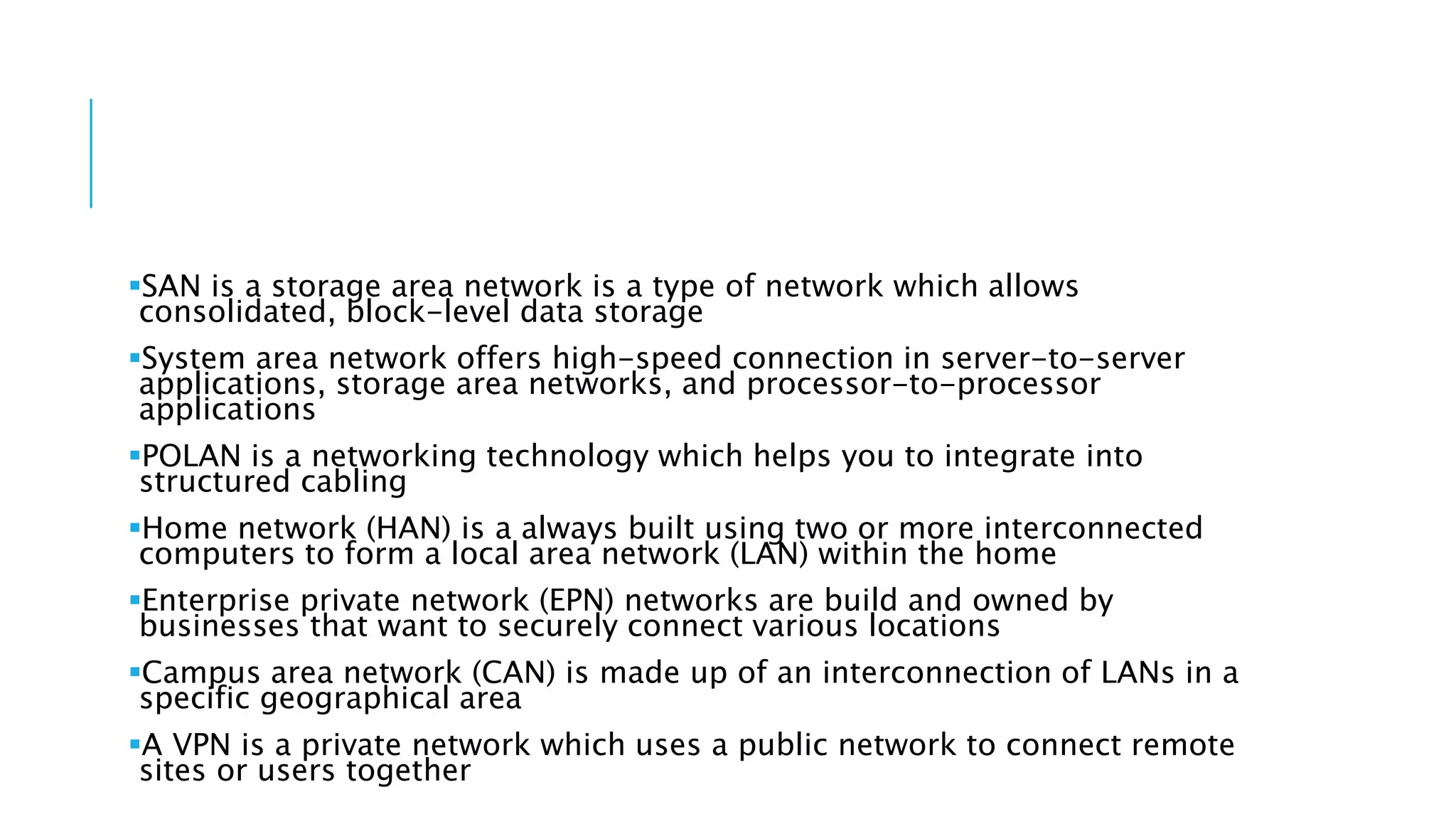 SAN is a storage area network is a type of network which allows
consolidated, block-level data storage
System area network offers high-speed connection in server-to-server
applications, storage area networks, and processor-to-processor
applications
POLAN is a networking technology which helps you to integrate into
structured cabling
Home network (HAN) is a always built using two or more interconnected
computers to form a local area network (LAN) within the home
Enterprise private network (EPN) networks are build and owned by
businesses that want to securely connect various locations
Campus area network (CAN) is made up of an interconnection of LANs in a
specific geographical area
A VPN is a private network which uses a public network to connect remote
sites or users together
 