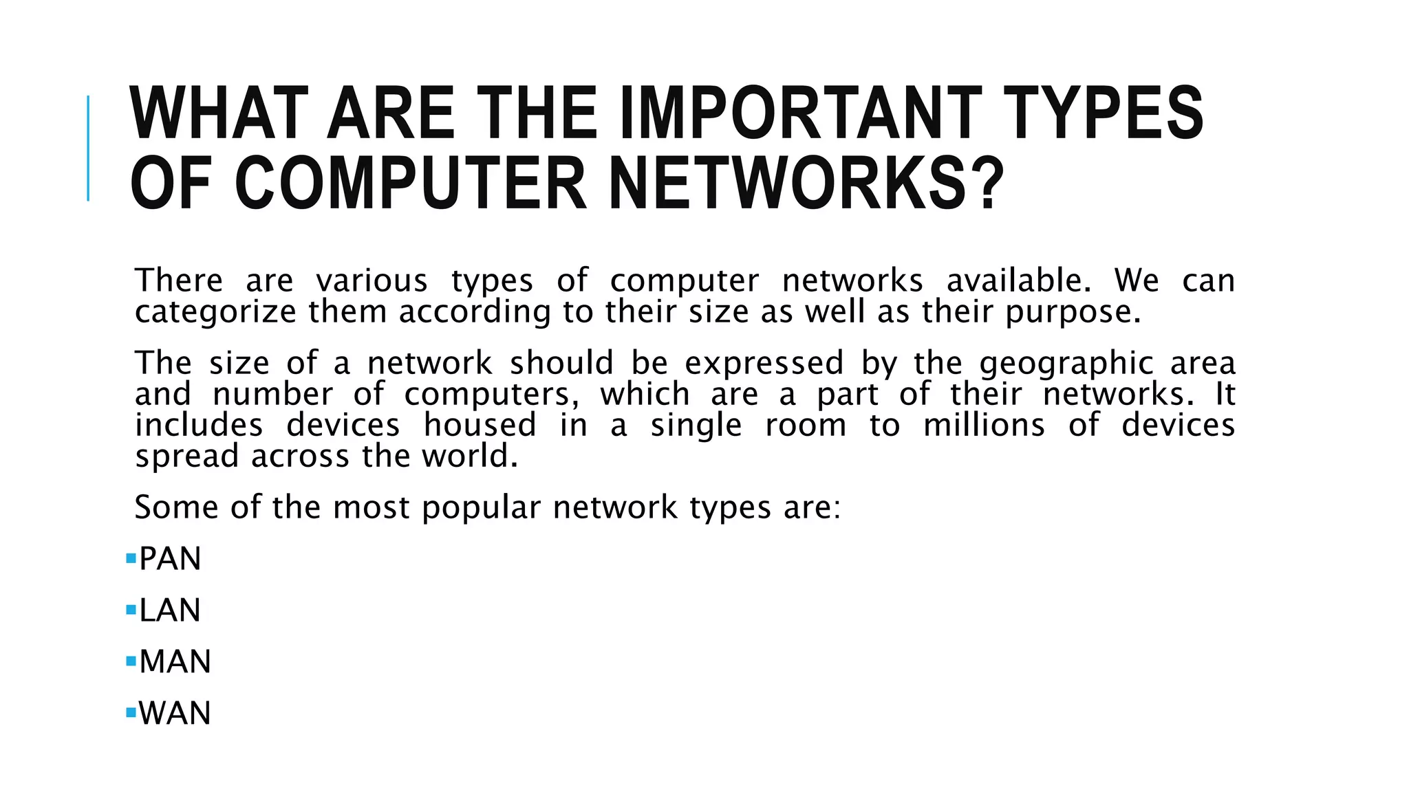WHAT ARE THE IMPORTANT TYPES
OF COMPUTER NETWORKS?
There are various types of computer networks available. We can
categorize them according to their size as well as their purpose.
The size of a network should be expressed by the geographic area
and number of computers, which are a part of their networks. It
includes devices housed in a single room to millions of devices
spread across the world.
Some of the most popular network types are:
PAN
LAN
MAN
WAN
 
