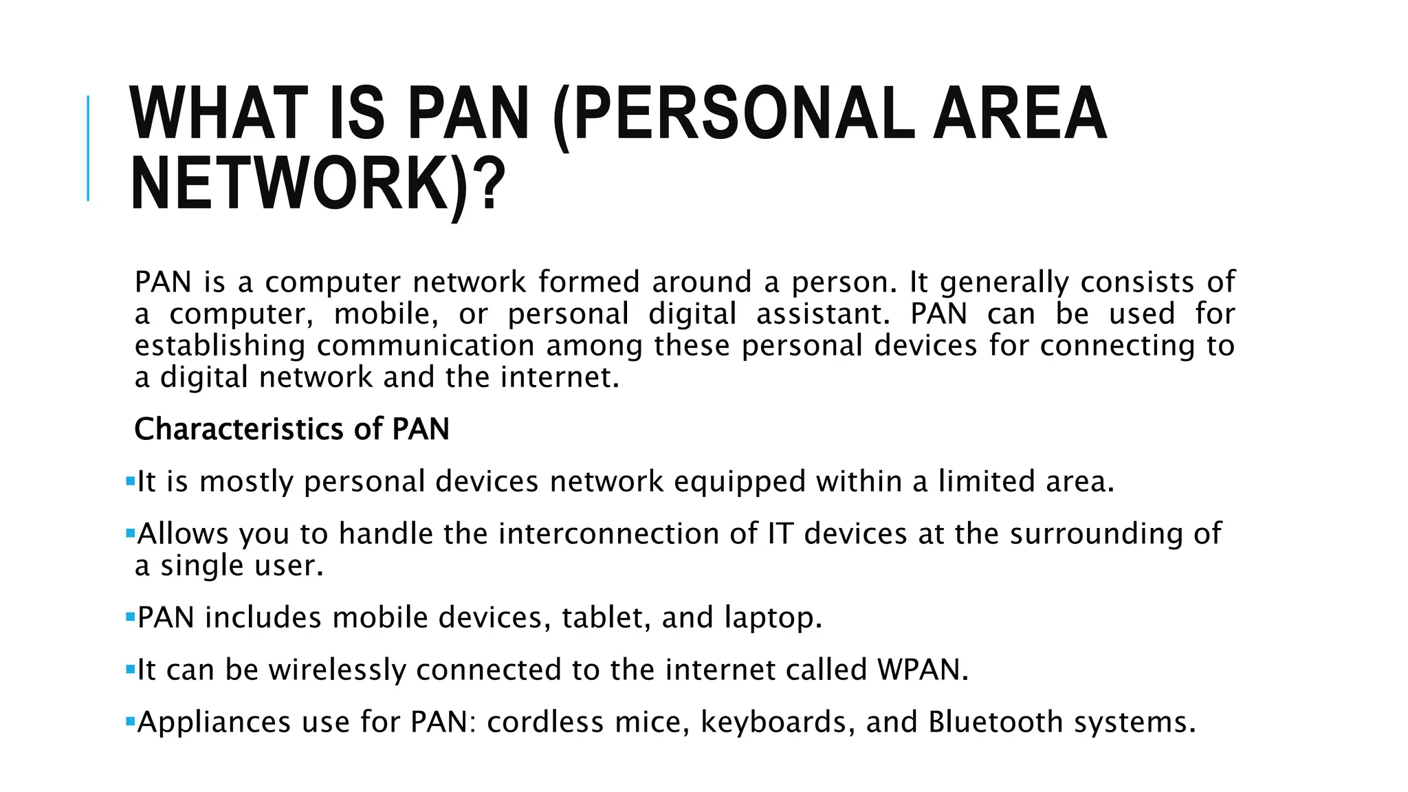 WHAT IS PAN (PERSONAL AREA
NETWORK)?
PAN is a computer network formed around a person. It generally consists of
a computer, mobile, or personal digital assistant. PAN can be used for
establishing communication among these personal devices for connecting to
a digital network and the internet.
Characteristics of PAN
It is mostly personal devices network equipped within a limited area.
Allows you to handle the interconnection of IT devices at the surrounding of
a single user.
PAN includes mobile devices, tablet, and laptop.
It can be wirelessly connected to the internet called WPAN.
Appliances use for PAN: cordless mice, keyboards, and Bluetooth systems.
 