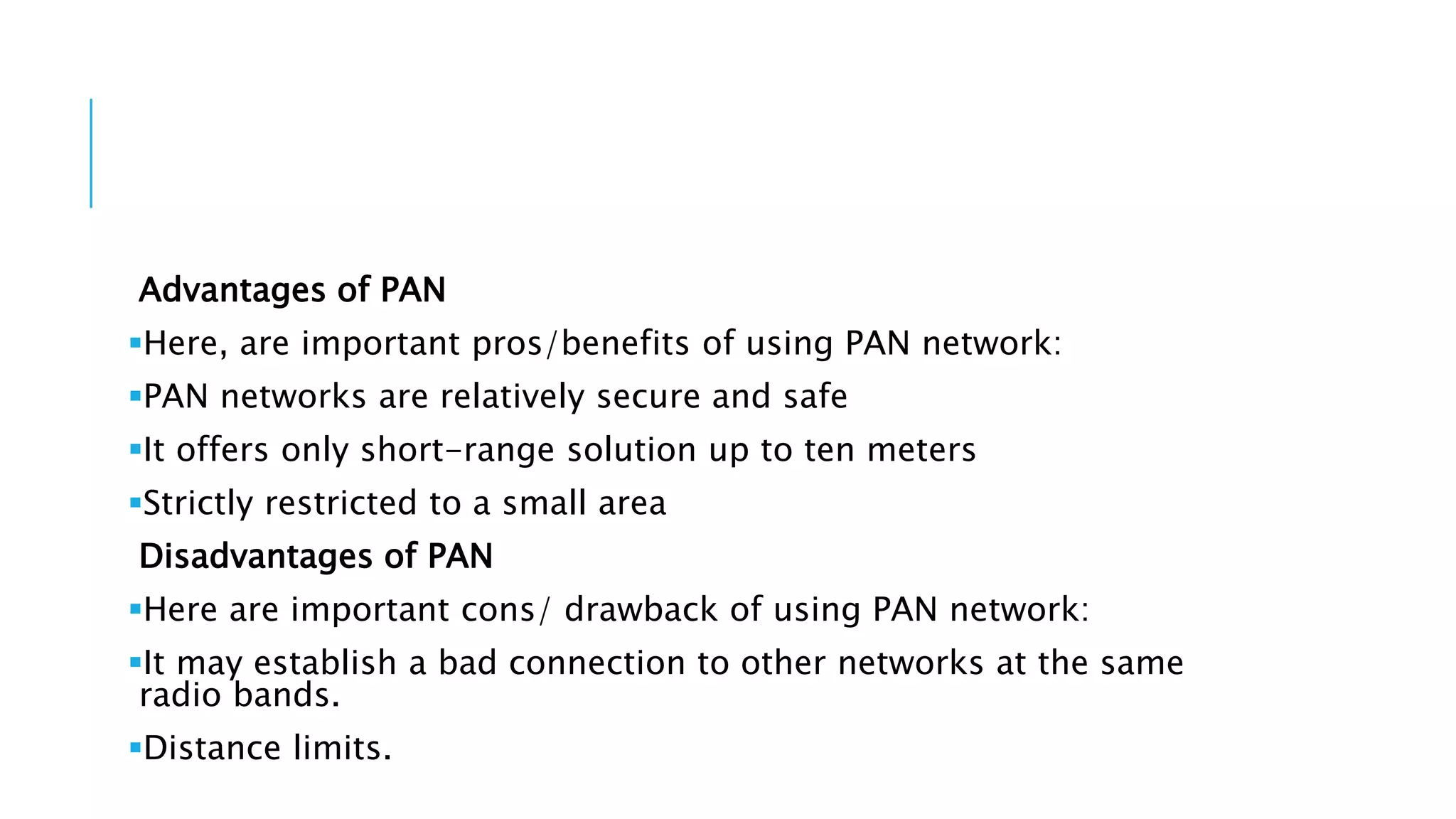 Advantages of PAN
Here, are important pros/benefits of using PAN network:
PAN networks are relatively secure and safe
It offers only short-range solution up to ten meters
Strictly restricted to a small area
Disadvantages of PAN
Here are important cons/ drawback of using PAN network:
It may establish a bad connection to other networks at the same
radio bands.
Distance limits.
 