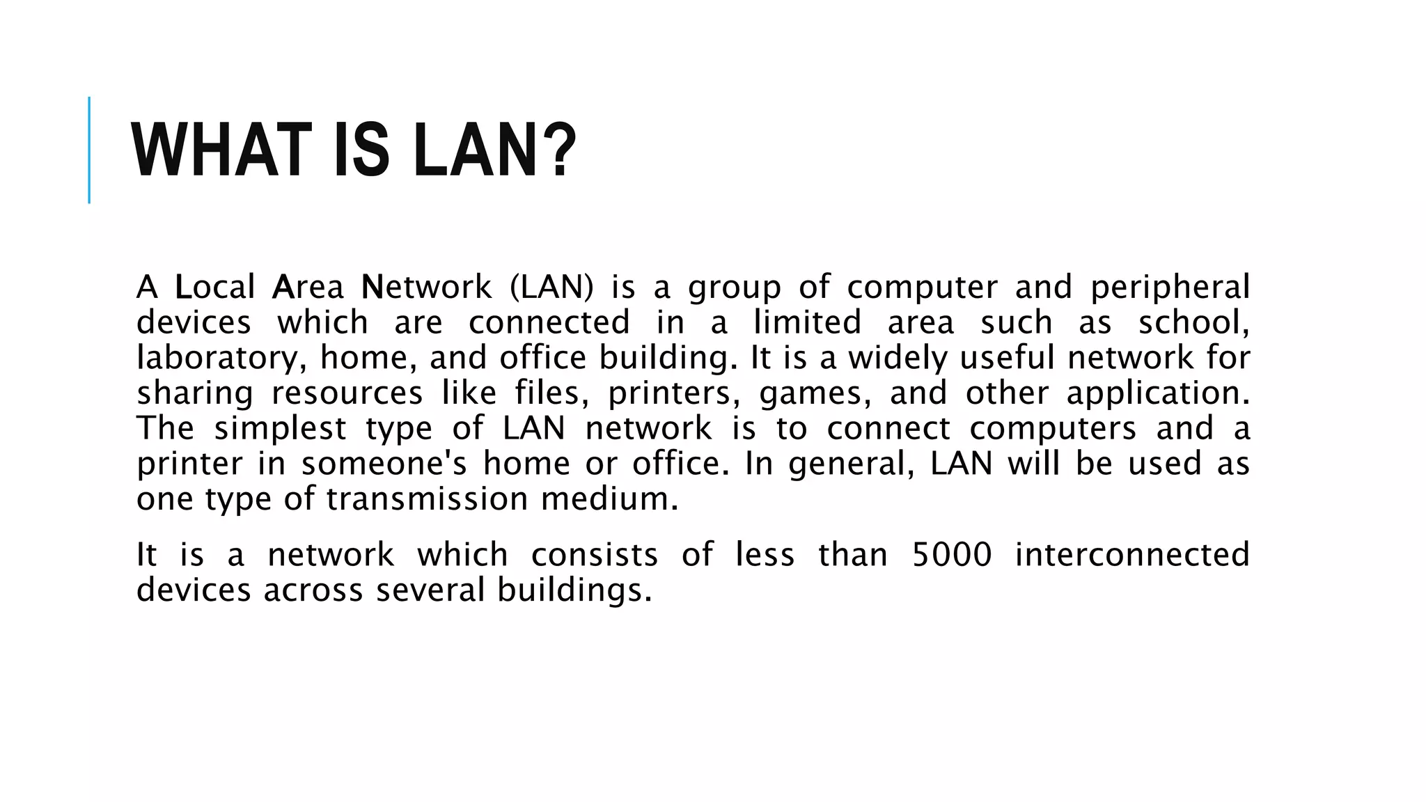 WHAT IS LAN?
A Local Area Network (LAN) is a group of computer and peripheral
devices which are connected in a limited area such as school,
laboratory, home, and office building. It is a widely useful network for
sharing resources like files, printers, games, and other application.
The simplest type of LAN network is to connect computers and a
printer in someone's home or office. In general, LAN will be used as
one type of transmission medium.
It is a network which consists of less than 5000 interconnected
devices across several buildings.
 
