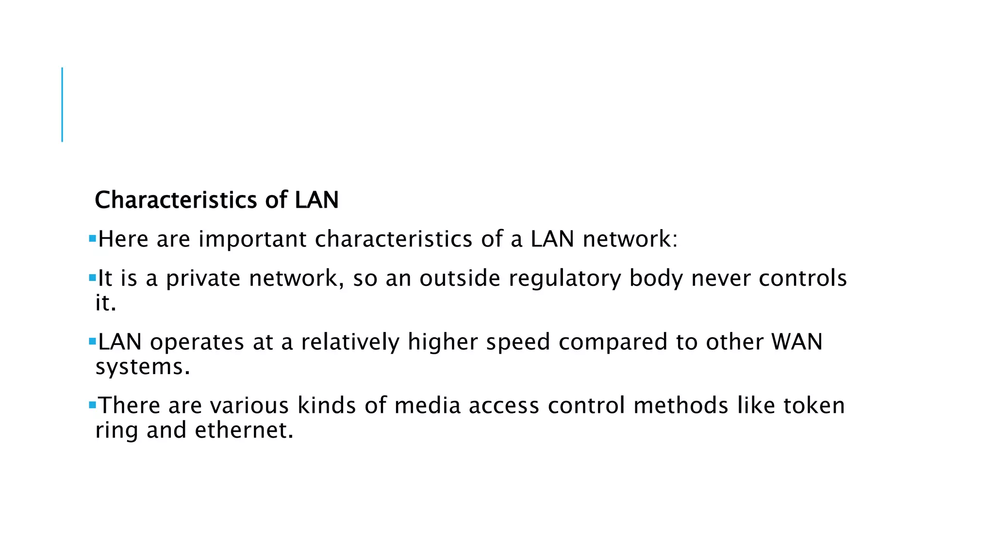 Characteristics of LAN
Here are important characteristics of a LAN network:
It is a private network, so an outside regulatory body never controls
it.
LAN operates at a relatively higher speed compared to other WAN
systems.
There are various kinds of media access control methods like token
ring and ethernet.
 