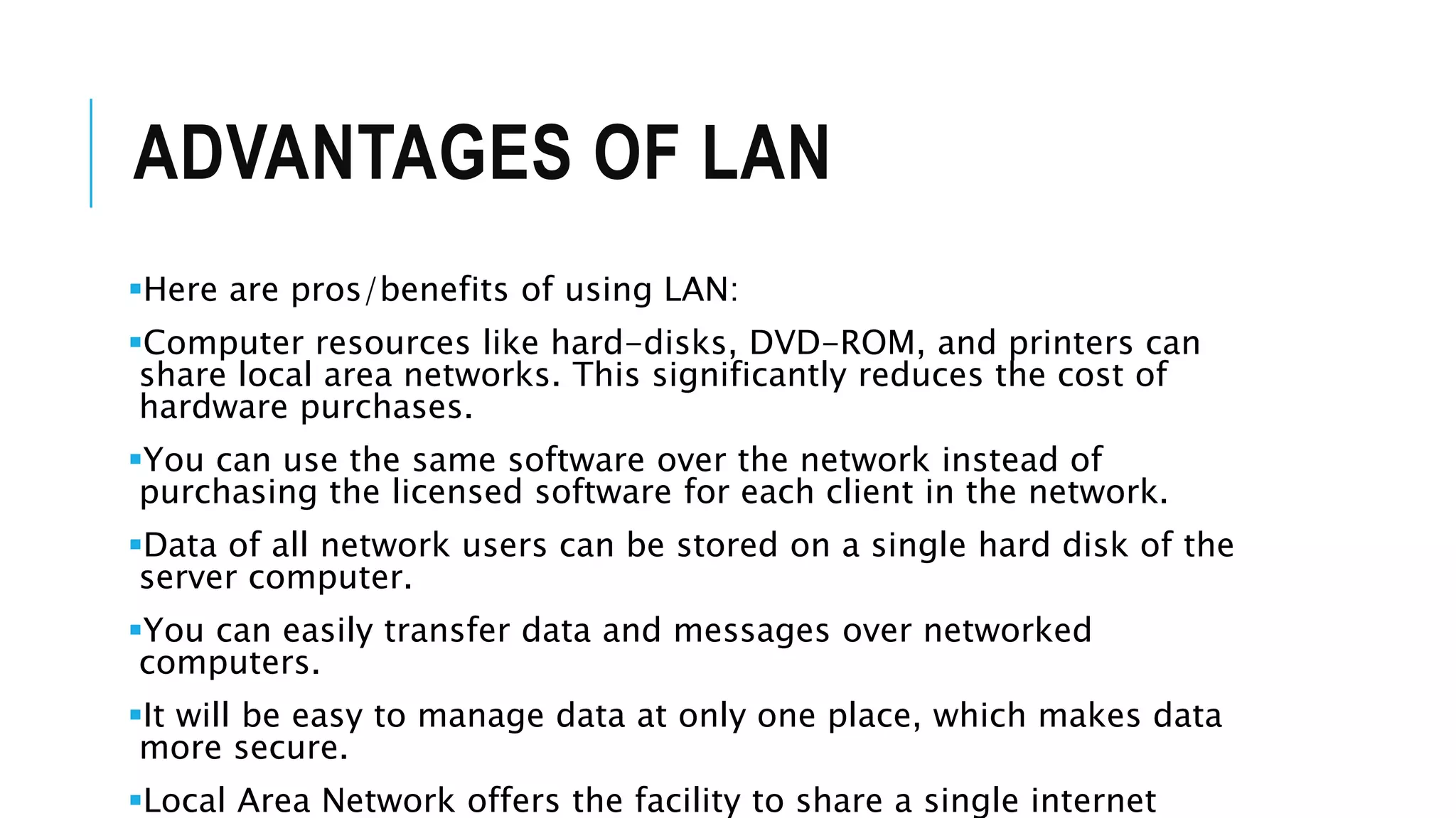 ADVANTAGES OF LAN
Here are pros/benefits of using LAN:
Computer resources like hard-disks, DVD-ROM, and printers can
share local area networks. This significantly reduces the cost of
hardware purchases.
You can use the same software over the network instead of
purchasing the licensed software for each client in the network.
Data of all network users can be stored on a single hard disk of the
server computer.
You can easily transfer data and messages over networked
computers.
It will be easy to manage data at only one place, which makes data
more secure.
Local Area Network offers the facility to share a single internet
 