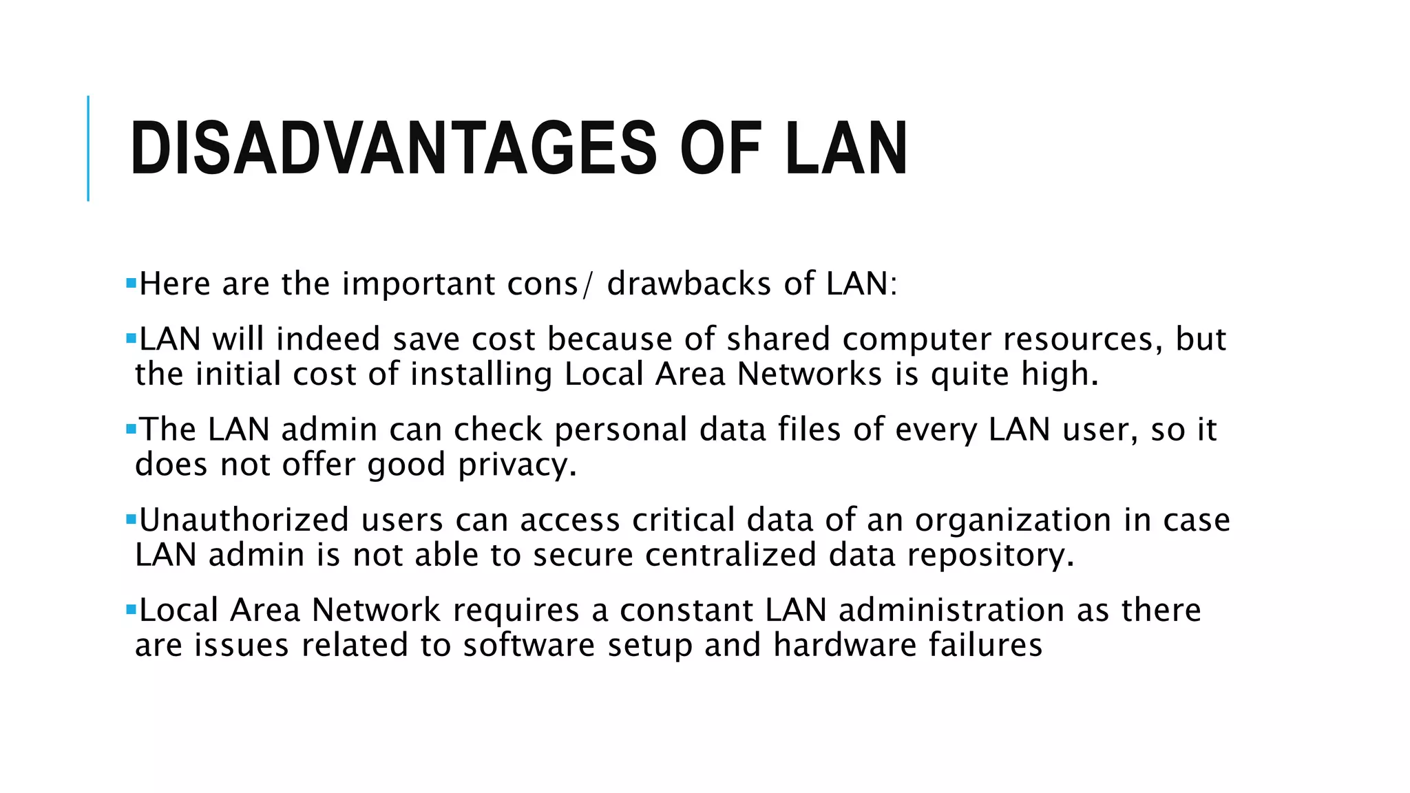 DISADVANTAGES OF LAN
Here are the important cons/ drawbacks of LAN:
LAN will indeed save cost because of shared computer resources, but
the initial cost of installing Local Area Networks is quite high.
The LAN admin can check personal data files of every LAN user, so it
does not offer good privacy.
Unauthorized users can access critical data of an organization in case
LAN admin is not able to secure centralized data repository.
Local Area Network requires a constant LAN administration as there
are issues related to software setup and hardware failures
 
