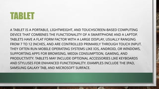 TABLET
A TABLET IS A PORTABLE, LIGHTWEIGHT, AND TOUCHSCREEN-BASED COMPUTING
DEVICE THAT COMBINES THE FUNCTIONALITY OF A SMARTPHONE AND A LAPTOP.
TABLETS HAVE A FLAT FORM FACTOR WITH A LARGE DISPLAY, USUALLY RANGING
FROM 7 TO 12 INCHES, AND ARE CONTROLLED PRIMARILY THROUGH TOUCH INPUT.
THEY OFTEN RUN MOBILE OPERATING SYSTEMS LIKE IOS, ANDROID, OR WINDOWS,
SUPPORTING APPS FOR BROWSING, MEDIA CONSUMPTION, GAMING, AND
PRODUCTIVITY. TABLETS MAY INCLUDE OPTIONAL ACCESSORIES LIKE KEYBOARDS
AND STYLUSES FOR ENHANCED FUNCTIONALITY. EXAMPLES INCLUDE THE IPAD,
SAMSUNG GALAXY TAB, AND MICROSOFT SURFACE.
 