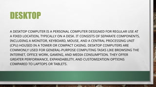 DESKTOP
A DESKTOP COMPUTER IS A PERSONAL COMPUTER DESIGNED FOR REGULAR USE AT
A FIXED LOCATION, TYPICALLY ON A DESK. IT CONSISTS OF SEPARATE COMPONENTS,
INCLUDING A MONITOR, KEYBOARD, MOUSE, AND A CENTRAL PROCESSING UNIT
(CPU) HOUSED IN A TOWER OR COMPACT CASING. DESKTOP COMPUTERS ARE
COMMONLY USED FOR GENERAL-PURPOSE COMPUTING TASKS LIKE BROWSING THE
INTERNET, OFFICE WORK, GAMING, AND MEDIA CONSUMPTION. THEY OFFER
GREATER PERFORMANCE, EXPANDABILITY, AND CUSTOMIZATION OPTIONS
COMPARED TO LAPTOPS OR TABLETS.
 