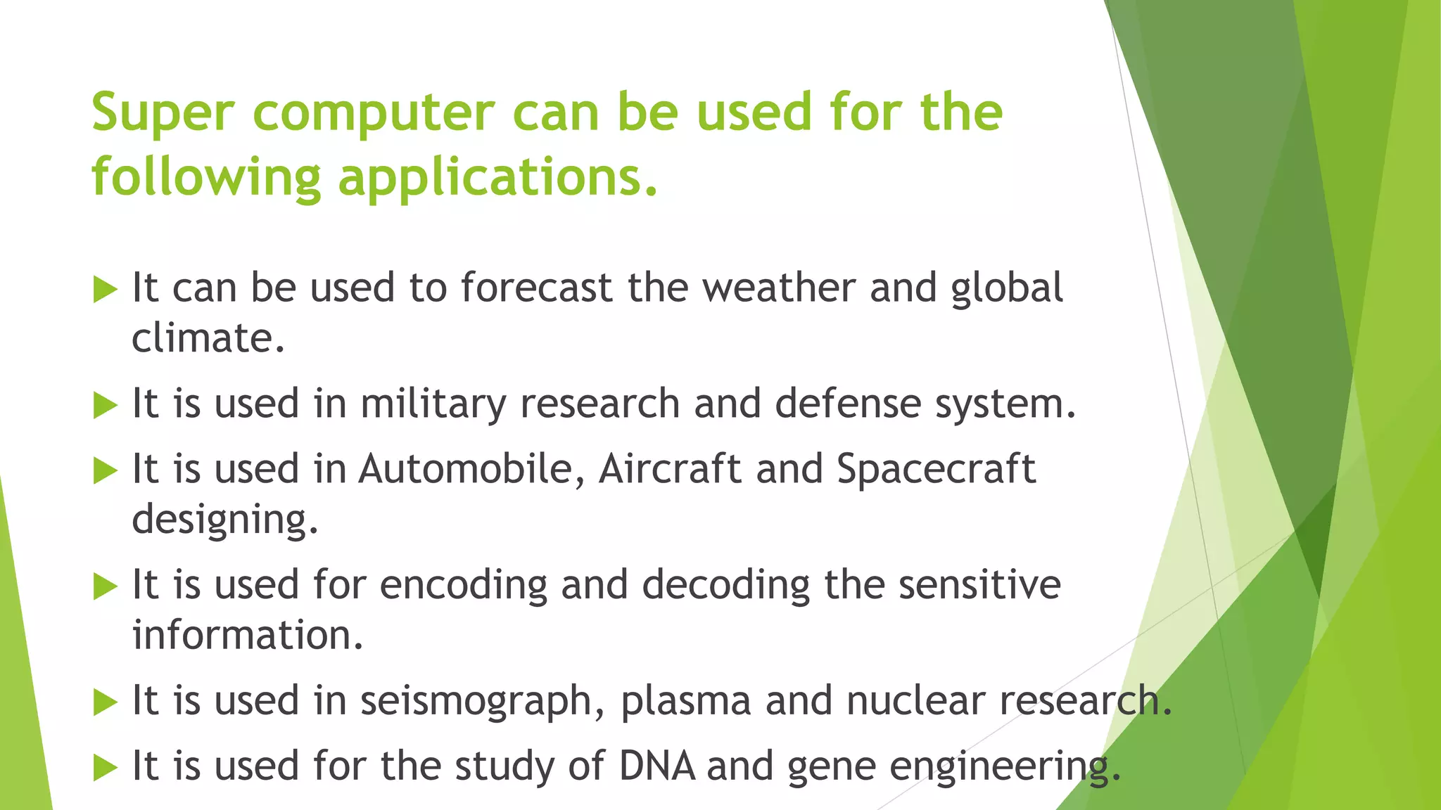 Super computer can be used for the
following applications.
 It can be used to forecast the weather and global
climate.
 It is used in military research and defense system.
 It is used in Automobile, Aircraft and Spacecraft
designing.
 It is used for encoding and decoding the sensitive
information.
 It is used in seismograph, plasma and nuclear research.
 It is used for the study of DNA and gene engineering.
 