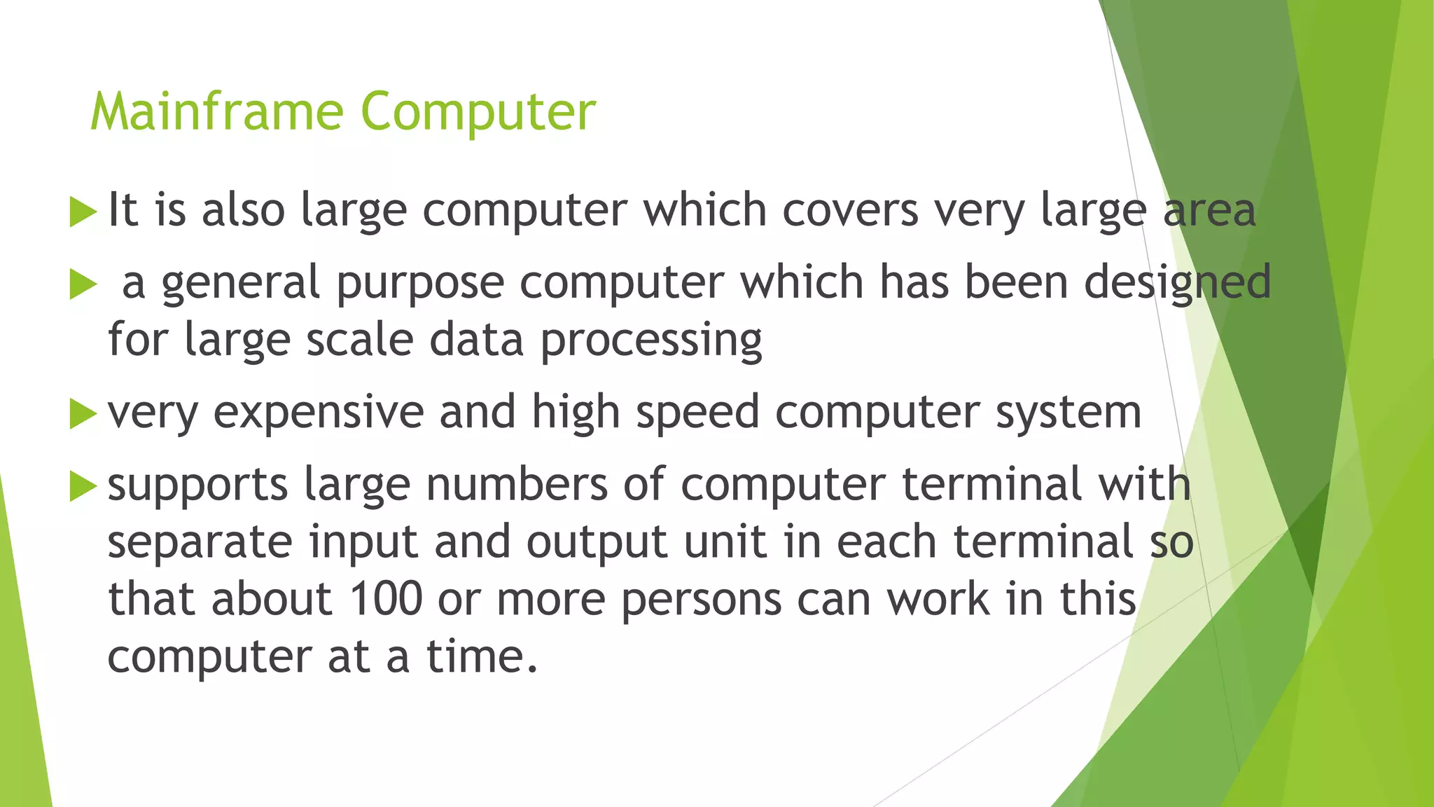 Mainframe Computer
 It is also large computer which covers very large area
 a general purpose computer which has been designed
for large scale data processing
 very expensive and high speed computer system
 supports large numbers of computer terminal with
separate input and output unit in each terminal so
that about 100 or more persons can work in this
computer at a time.
 