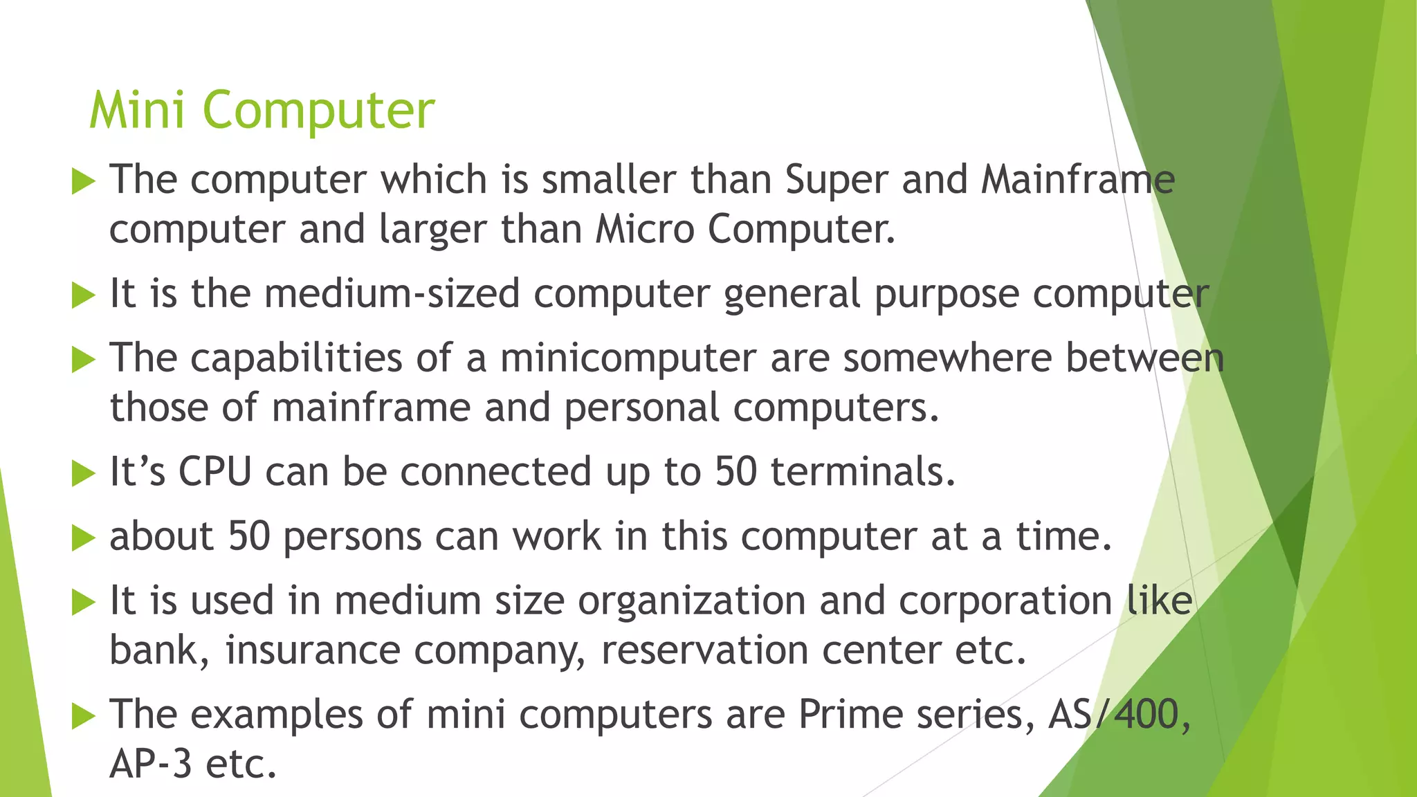 Mini Computer
 The computer which is smaller than Super and Mainframe
computer and larger than Micro Computer.
 It is the medium-sized computer general purpose computer
 The capabilities of a minicomputer are somewhere between
those of mainframe and personal computers.
 It’s CPU can be connected up to 50 terminals.
 about 50 persons can work in this computer at a time.
 It is used in medium size organization and corporation like
bank, insurance company, reservation center etc.
 The examples of mini computers are Prime series, AS/400,
AP-3 etc.
 