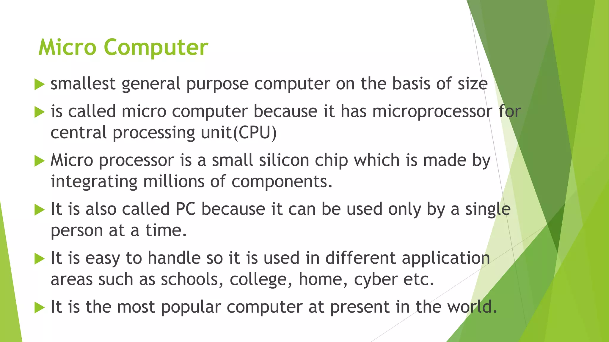 Micro Computer
 smallest general purpose computer on the basis of size
 is called micro computer because it has microprocessor for
central processing unit(CPU)
 Micro processor is a small silicon chip which is made by
integrating millions of components.
 It is also called PC because it can be used only by a single
person at a time.
 It is easy to handle so it is used in different application
areas such as schools, college, home, cyber etc.
 It is the most popular computer at present in the world.
 