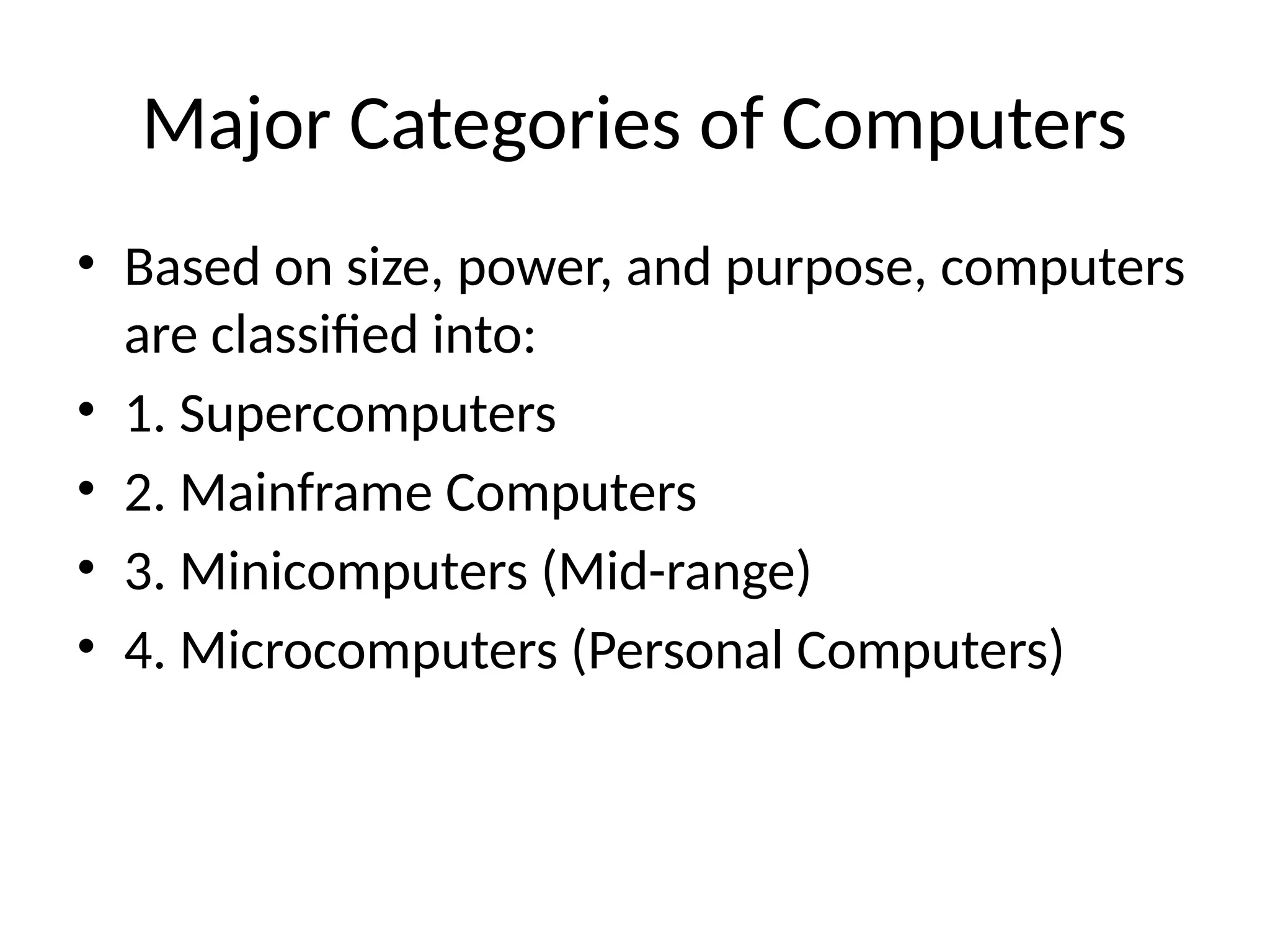 Major Categories of Computers
• Based on size, power, and purpose, computers
are classified into:
• 1. Supercomputers
• 2. Mainframe Computers
• 3. Minicomputers (Mid-range)
• 4. Microcomputers (Personal Computers)
 