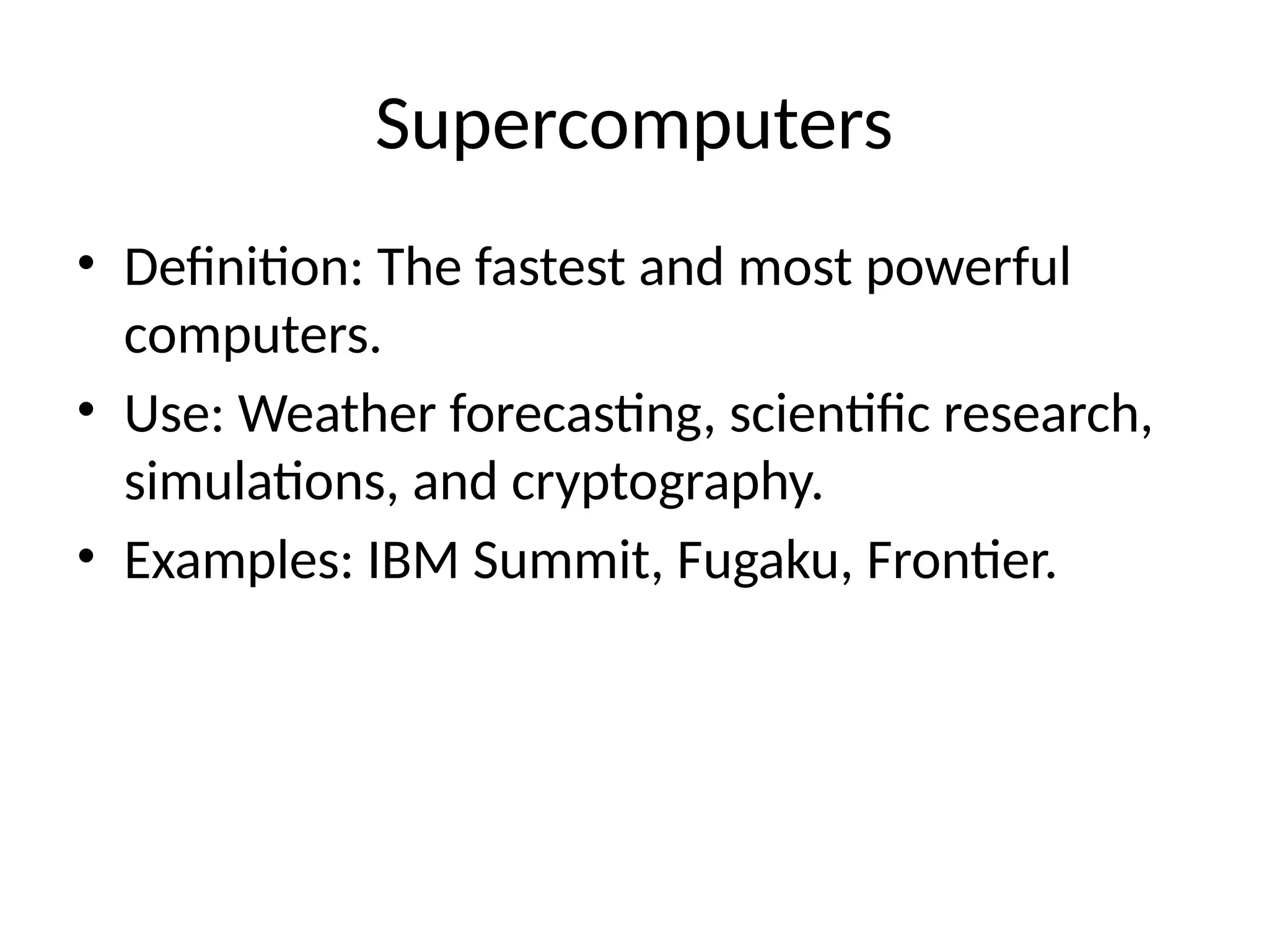 Supercomputers
• Definition: The fastest and most powerful
computers.
• Use: Weather forecasting, scientific research,
simulations, and cryptography.
• Examples: IBM Summit, Fugaku, Frontier.
 