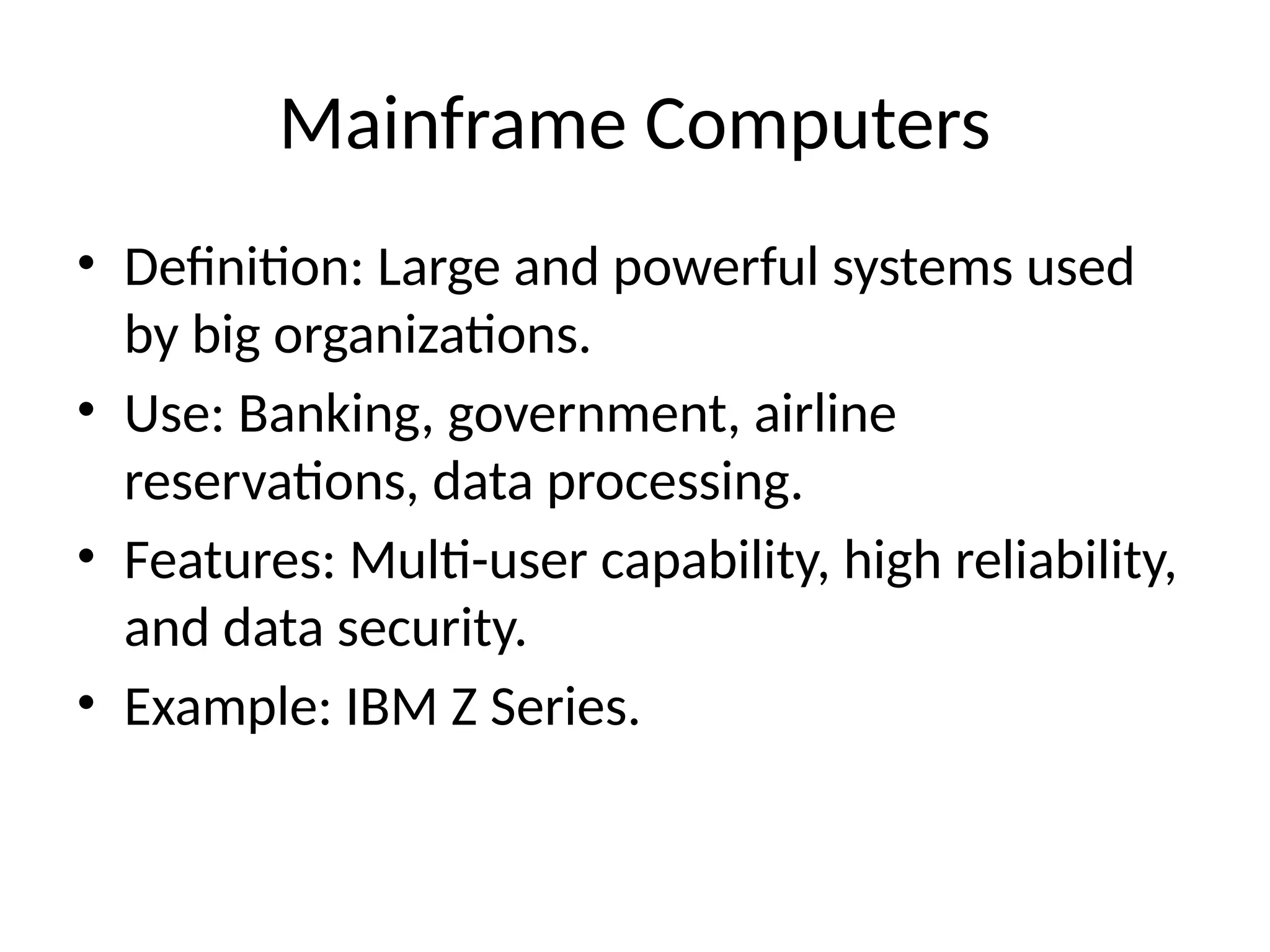 Mainframe Computers
• Definition: Large and powerful systems used
by big organizations.
• Use: Banking, government, airline
reservations, data processing.
• Features: Multi-user capability, high reliability,
and data security.
• Example: IBM Z Series.
 