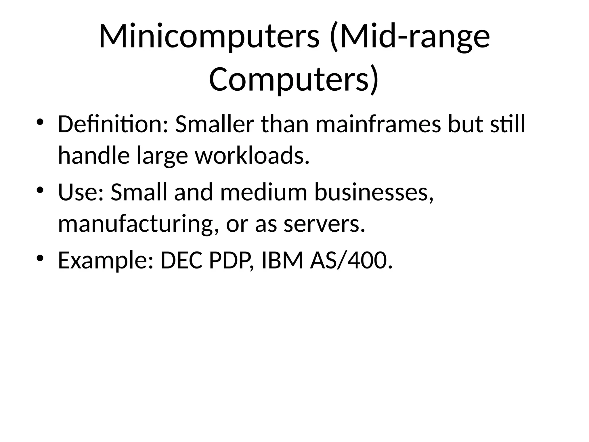 Minicomputers (Mid-range
Computers)
• Definition: Smaller than mainframes but still
handle large workloads.
• Use: Small and medium businesses,
manufacturing, or as servers.
• Example: DEC PDP, IBM AS/400.
 
