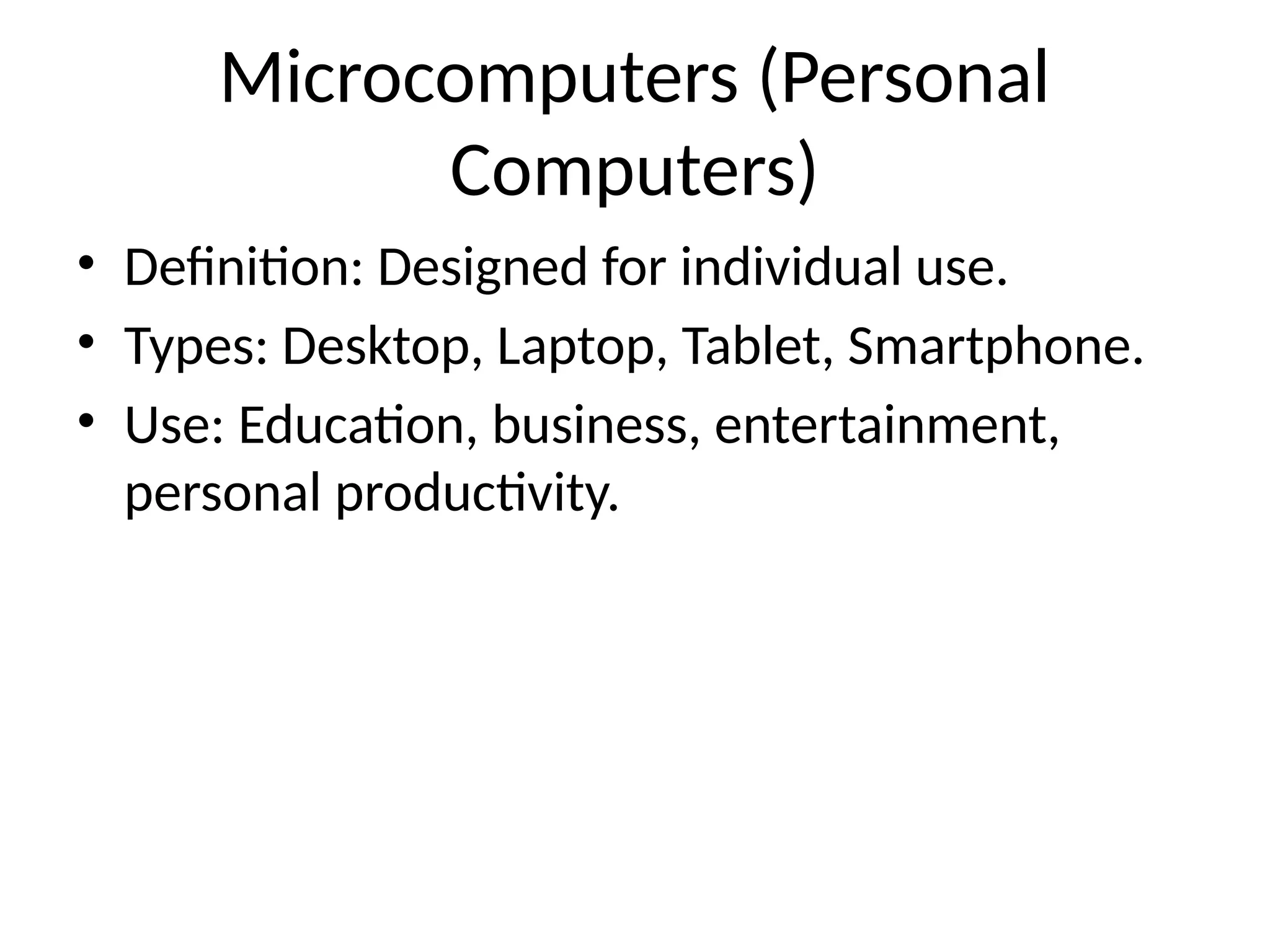 Microcomputers (Personal
Computers)
• Definition: Designed for individual use.
• Types: Desktop, Laptop, Tablet, Smartphone.
• Use: Education, business, entertainment,
personal productivity.
 