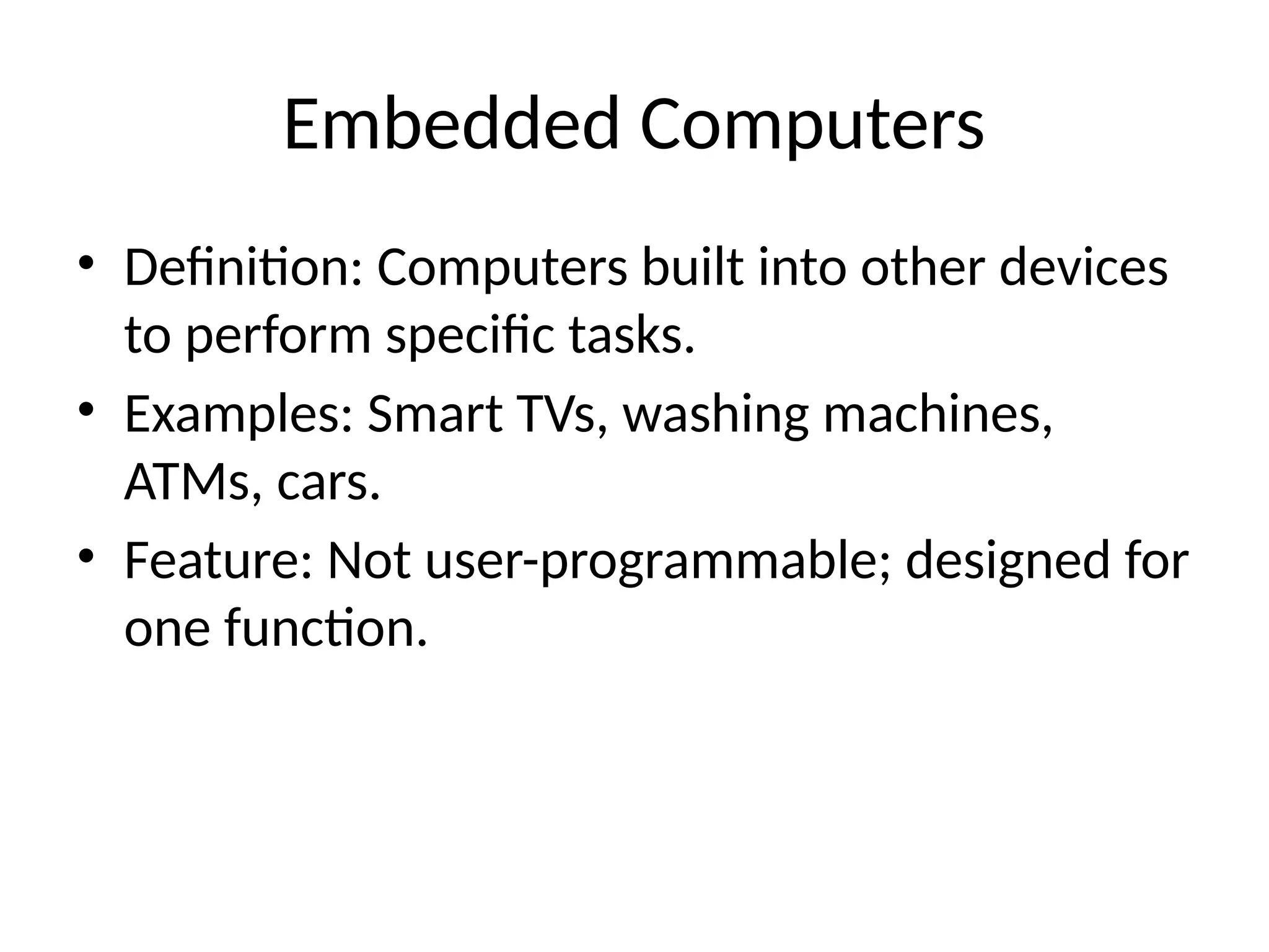 Embedded Computers
• Definition: Computers built into other devices
to perform specific tasks.
• Examples: Smart TVs, washing machines,
ATMs, cars.
• Feature: Not user-programmable; designed for
one function.
 