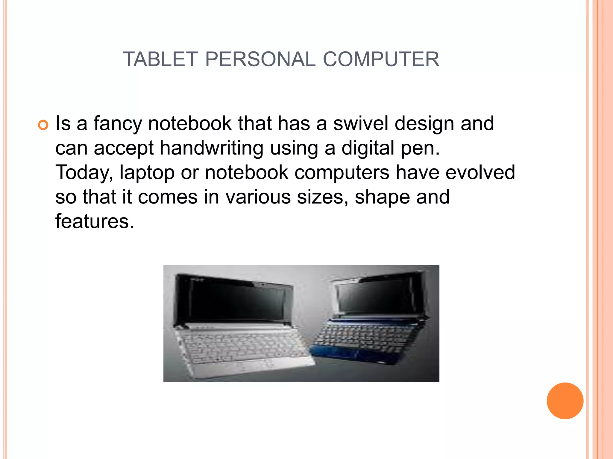 tablet personal computer Is a fancy notebook that has a swivel design and can accept handwriting using a digital pen. Today, laptop or notebook computers have evolved so that it comes in various sizes, shape and features.