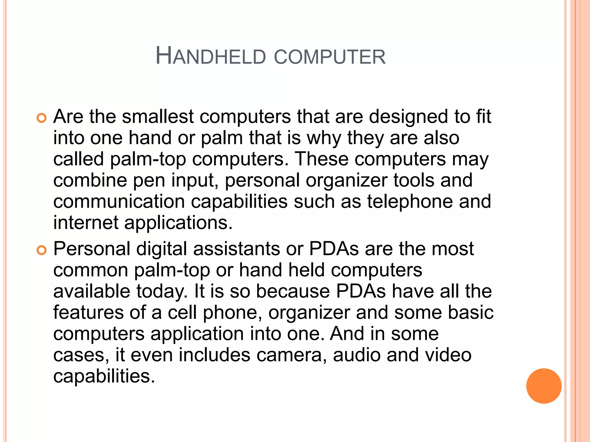 Handheld computerAre the smallest computers that are designed to fit into one hand or palm that is why they are also called palm-top computers. These computers may combine pen input, personal organizer tools and communication capabilities such as telephone and internet applications. Personal digital assistants or PDAs are the most common palm-top or hand held computers available today. It is so because PDAs have all the features of a cell phone, organizer and some basic computers application into one. And in some cases, it even includes camera, audio and video capabilities.