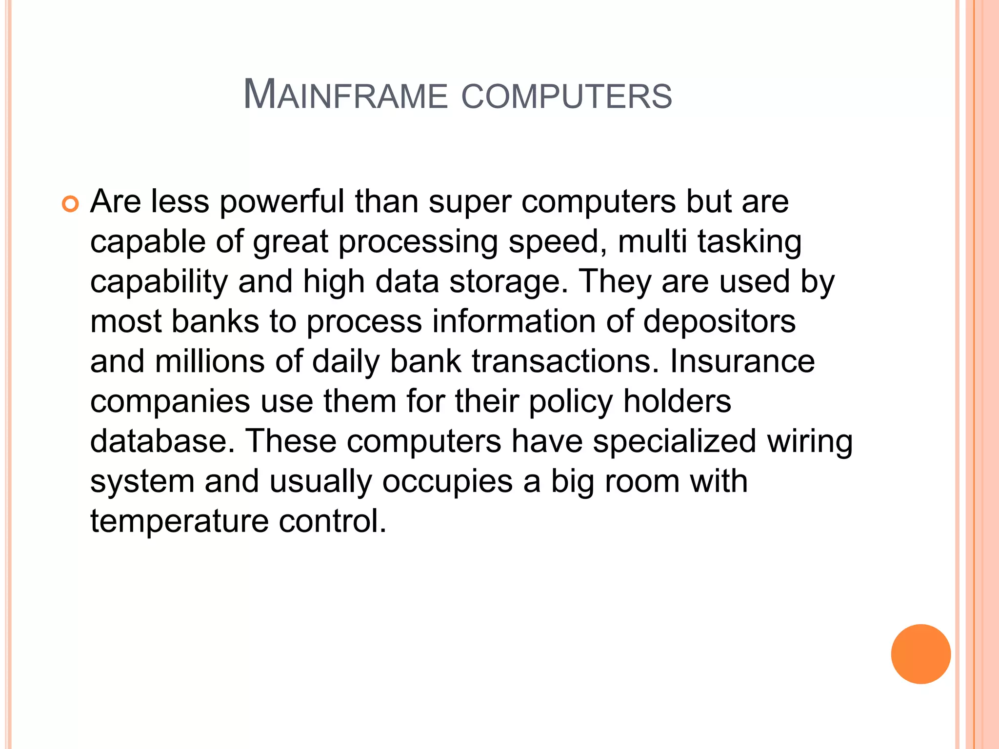 Mainframe computersAre less powerful than super computers but are capable of great processing speed, multi tasking capability and high data storage. They are used by most banks to process information of depositors and millions of daily bank transactions. Insurance companies use them for their policy holders database. These computers have specialized wiring system and usually occupies a big room with temperature control.