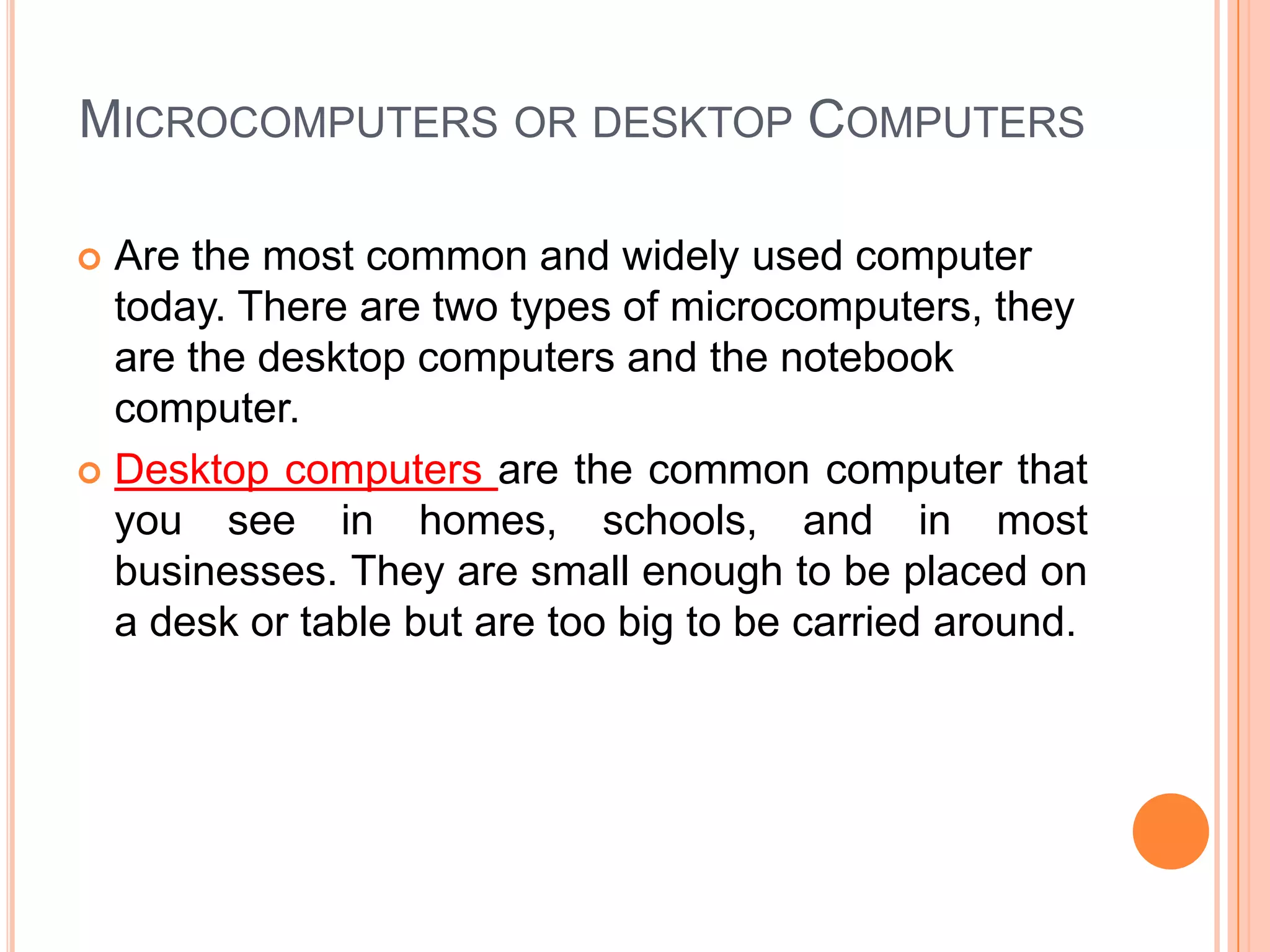 Microcomputers or desktop ComputersAre the most common and widely used computer today. There are two types of microcomputers, they are the desktop computers and the notebook computer. Desktop computers are the common computer that you see in homes, schools, and in most businesses. They are small enough to be placed on a desk or table but are too big to be carried around.