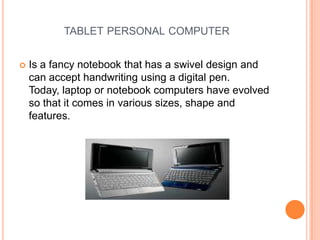tablet personal computer Is a fancy notebook that has a swivel design and can accept handwriting using a digital pen. Today, laptop or notebook computers have evolved so that it comes in various sizes, shape and features.