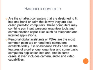 Handheld computerAre the smallest computers that are designed to fit into one hand or palm that is why they are also called palm-top computers. These computers may combine pen input, personal organizer tools and communication capabilities such as telephone and internet applications. Personal digital assistants or PDAs are the most common palm-top or hand held computers available today. It is so because PDAs have all the features of a cell phone, organizer and some basic computers application into one. And in some cases, it even includes camera, audio and video capabilities.