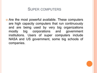 Super computersAre the most powerful available. These computers are high capacity computers that run continuously and are being used by very big organizations mostly big corporations and government institutions. Users of super computers include NASA and US government, some big schools of companies.