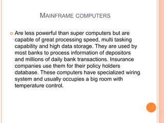 Mainframe computersAre less powerful than super computers but are capable of great processing speed, multi tasking capability and high data storage. They are used by most banks to process information of depositors and millions of daily bank transactions. Insurance companies use them for their policy holders database. These computers have specialized wiring system and usually occupies a big room with temperature control.