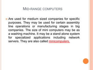 Mid-range computersAre used for medium sized companies for specific purposes. They may be used for certain assembly line operations or manufacturing stages in big companies. The size of mini computers may be as a washing machine. It may be a stand alone system for specialized applications including network servers. They are also called minicomputers.