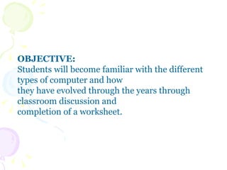 OBJECTIVE: Students will become familiar with the different types of computer and how they have evolved through the years through classroom discussion and  completion of a worksheet.  