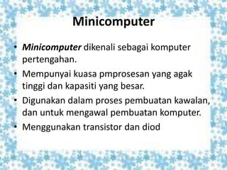 Minicomputer
• Minicomputer dikenali sebagai komputer
pertengahan.
• Mempunyai kuasa pmprosesan yang agak
tinggi dan kapasiti yang besar.
• Digunakan dalam proses pembuatan kawalan,
dan untuk mengawal pembuatan komputer.
• Menggunakan transistor dan diod
 