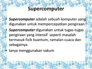 Supercomputer
• Supercomputer adalah sebuah komputer yang
digunakan untuk mempercepatkan pengiraan.
• Supercomputer digunakan untuk tugas-tugas
pengiraan yang intensif seperti masalah
termasuk fizik kuantum, ramalan cuaca dan
sebagainya.
• Ianya menggunakan vakum
 