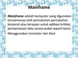 Mainframe
• Mainframe adalah komputer yang digunakan
terutamanya oleh pertubuhan-pertubuhan
korporat atau kerajaan untuk aplikasi kritikal,
pemprosesan data secara pukal seperti banci
• Menggunakan transistor dan diod
 