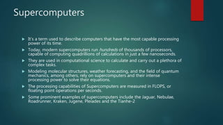 Supercomputers
 It’s a term used to describe computers that have the most capable processing
power of its time.
 Today, modern supercomputers run hundreds of thousands of processors,
capable of computing quadrillions of calculations in just a few nanoseconds.
 They are used in computational science to calculate and carry out a plethora of
complex tasks.
 Modeling molecular structures, weather forecasting, and the field of quantum
mechanics, among others, rely on supercomputers and their intense
processing power to solve their equations.
 The processing capabilities of Supercomputers are measured in FLOPS, or
floating point operations per seconds.
 Some prominent examples of supercomputers include the Jaguar, Nebulae,
Roadrunner, Kraken, Jugene, Pleiades and the Tianhe-2
 