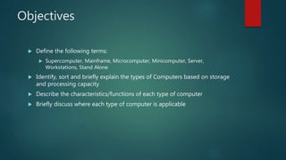 Objectives
 Define the following terms:
 Supercomputer, Mainframe, Microcomputer, Minicomputer, Server,
Workstations, Stand Alone
 Identify, sort and briefly explain the types of Computers based on storage
and processing capacity
 Describe the characteristics/functions of each type of computer
 Briefly discuss where each type of computer is applicable
 
