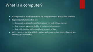 What is a computer?
 A computer is a machine that can be programmed to manipulate symbols.
 Its principal characteristics are:
 It responds to a specific set of instructions in a well-defined manner.
 It can execute a prerecorded list of instructions (a program).
 It can quickly store and retrieve large amounts of data.
 All computers must be able to gather and process data, store, disseminate
and display information
 