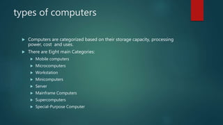 types of computers
 Computers are categorized based on their storage capacity, processing
power, cost and uses.
 There are Eight main Categories:
 Mobile computers
 Microcomputers
 Workstation
 Minicomputers
 Server
 Mainframe Computers
 Supercomputers
 Special-Purpose Computer
 